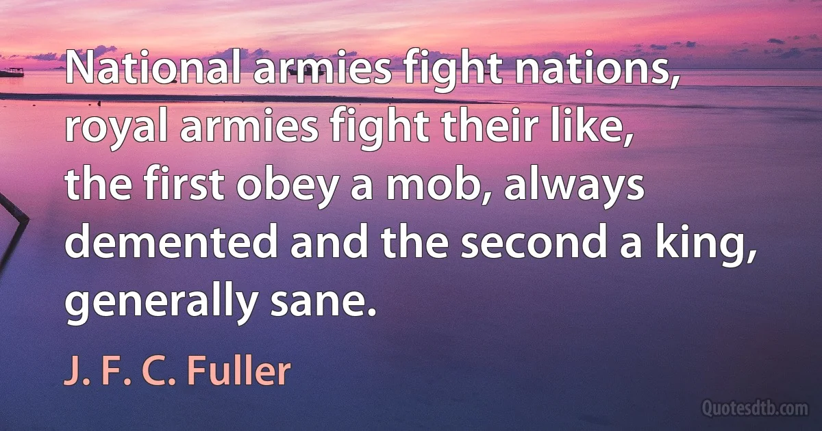 National armies fight nations, royal armies fight their like, the first obey a mob, always demented and the second a king, generally sane. (J. F. C. Fuller)