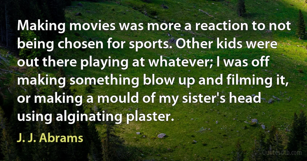 Making movies was more a reaction to not being chosen for sports. Other kids were out there playing at whatever; I was off making something blow up and filming it, or making a mould of my sister's head using alginating plaster. (J. J. Abrams)