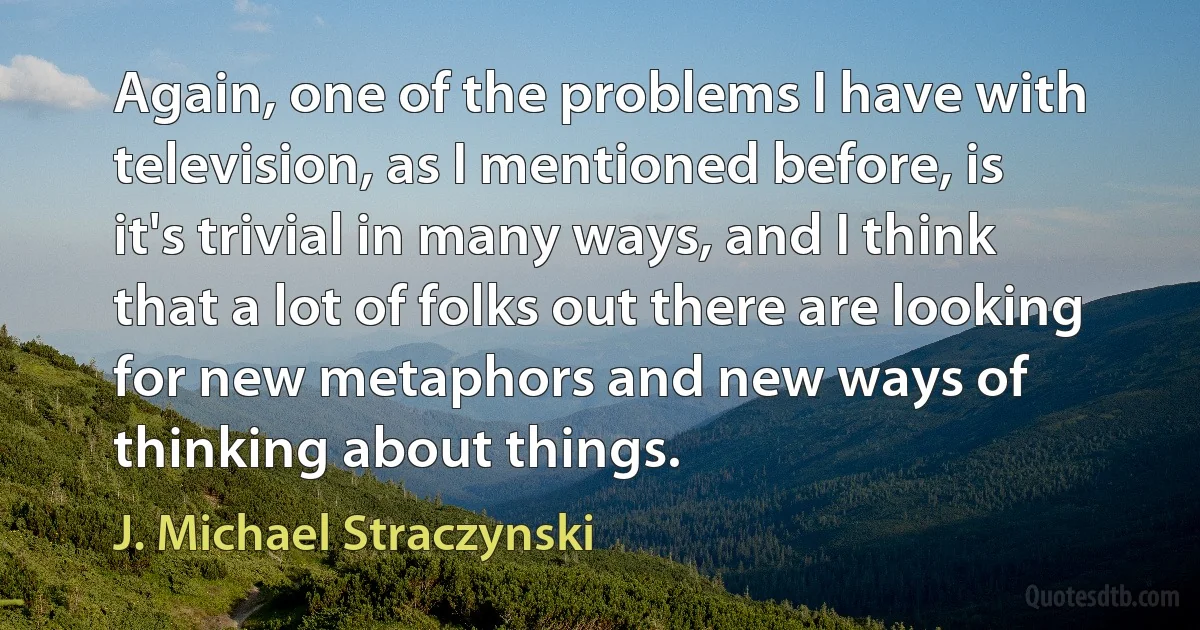 Again, one of the problems I have with television, as I mentioned before, is it's trivial in many ways, and I think that a lot of folks out there are looking for new metaphors and new ways of thinking about things. (J. Michael Straczynski)