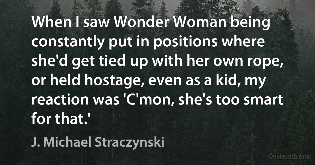 When I saw Wonder Woman being constantly put in positions where she'd get tied up with her own rope, or held hostage, even as a kid, my reaction was 'C'mon, she's too smart for that.' (J. Michael Straczynski)