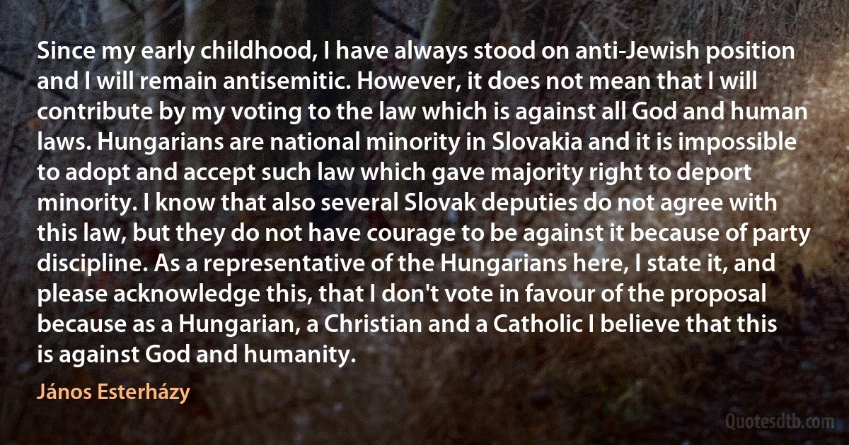 Since my early childhood, I have always stood on anti-Jewish position and I will remain antisemitic. However, it does not mean that I will contribute by my voting to the law which is against all God and human laws. Hungarians are national minority in Slovakia and it is impossible to adopt and accept such law which gave majority right to deport minority. I know that also several Slovak deputies do not agree with this law, but they do not have courage to be against it because of party discipline. As a representative of the Hungarians here, I state it, and please acknowledge this, that I don't vote in favour of the proposal because as a Hungarian, a Christian and a Catholic I believe that this is against God and humanity. (János Esterházy)