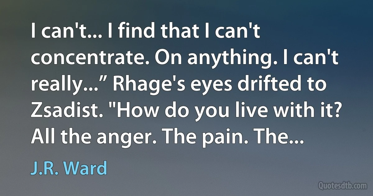 I can't... I find that I can't concentrate. On anything. I can't really...” Rhage's eyes drifted to Zsadist. "How do you live with it? All the anger. The pain. The... (J.R. Ward)