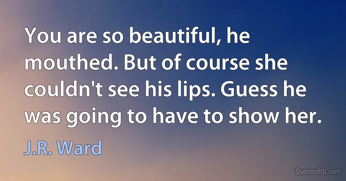 You are so beautiful, he mouthed. But of course she couldn't see his lips. Guess he was going to have to show her. (J.R. Ward)