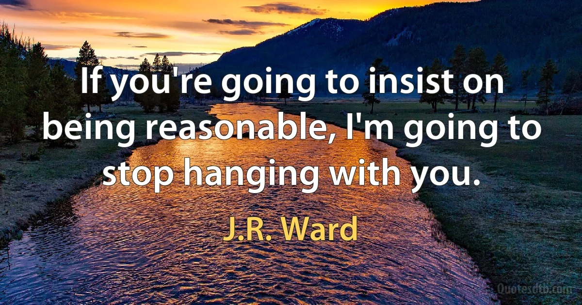 If you're going to insist on being reasonable, I'm going to stop hanging with you. (J.R. Ward)