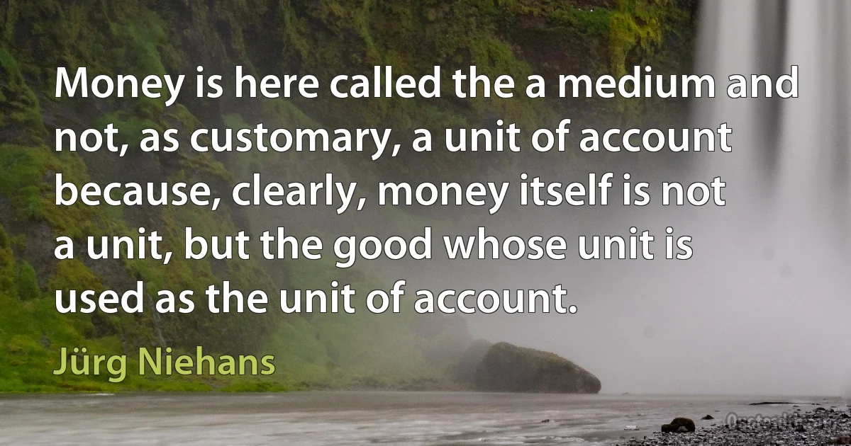 Money is here called the a medium and not, as customary, a unit of account because, clearly, money itself is not a unit, but the good whose unit is used as the unit of account. (Jürg Niehans)