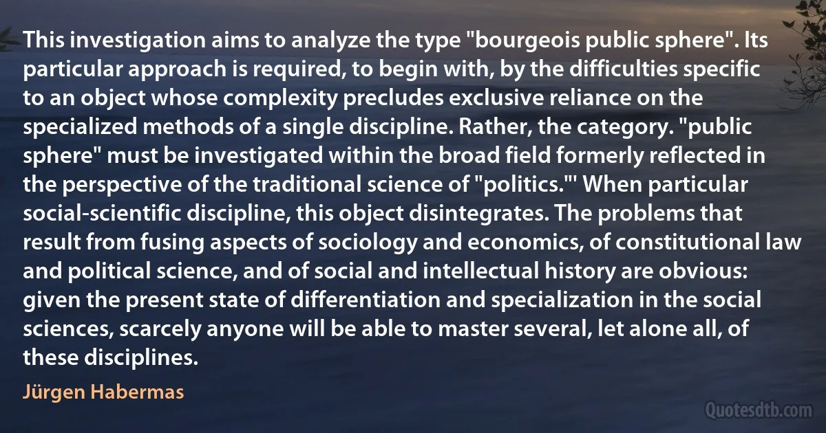 This investigation aims to analyze the type "bourgeois public sphere". Its particular approach is required, to begin with, by the difficulties specific to an object whose complexity precludes exclusive reliance on the specialized methods of a single discipline. Rather, the category. "public sphere" must be investigated within the broad field formerly reflected in the perspective of the traditional science of "politics."' When particular social-scientific discipline, this object disintegrates. The problems that result from fusing aspects of sociology and economics, of constitutional law and political science, and of social and intellectual history are obvious: given the present state of differentiation and specialization in the social sciences, scarcely anyone will be able to master several, let alone all, of these disciplines. (Jürgen Habermas)