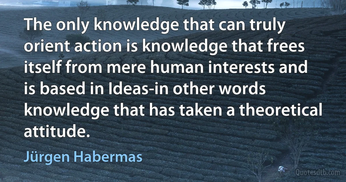 The only knowledge that can truly orient action is knowledge that frees itself from mere human interests and is based in Ideas-in other words knowledge that has taken a theoretical attitude. (Jürgen Habermas)