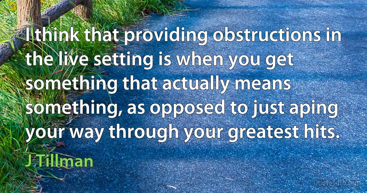 I think that providing obstructions in the live setting is when you get something that actually means something, as opposed to just aping your way through your greatest hits. (J Tillman)