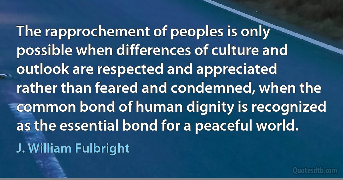 The rapprochement of peoples is only possible when differences of culture and outlook are respected and appreciated rather than feared and condemned, when the common bond of human dignity is recognized as the essential bond for a peaceful world. (J. William Fulbright)