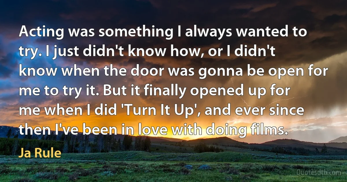 Acting was something I always wanted to try. I just didn't know how, or I didn't know when the door was gonna be open for me to try it. But it finally opened up for me when I did 'Turn It Up', and ever since then I've been in love with doing films. (Ja Rule)