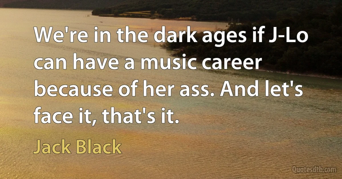 We're in the dark ages if J-Lo can have a music career because of her ass. And let's face it, that's it. (Jack Black)