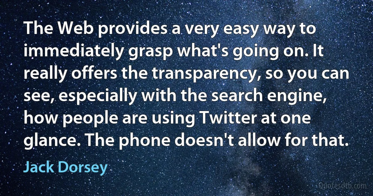 The Web provides a very easy way to immediately grasp what's going on. It really offers the transparency, so you can see, especially with the search engine, how people are using Twitter at one glance. The phone doesn't allow for that. (Jack Dorsey)