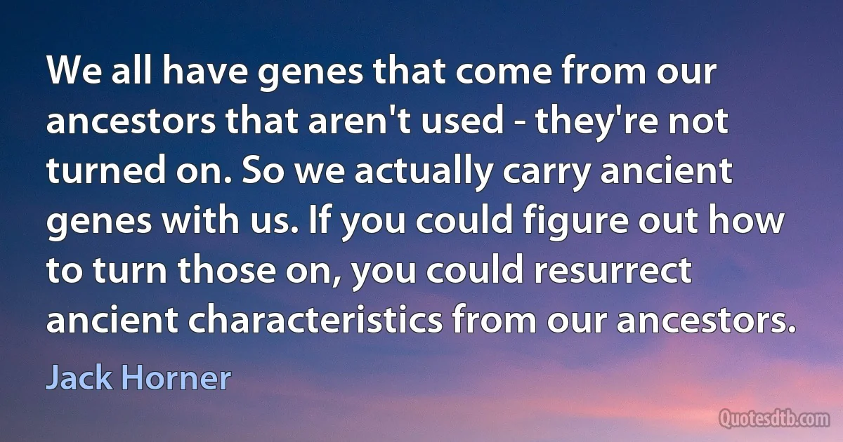 We all have genes that come from our ancestors that aren't used - they're not turned on. So we actually carry ancient genes with us. If you could figure out how to turn those on, you could resurrect ancient characteristics from our ancestors. (Jack Horner)