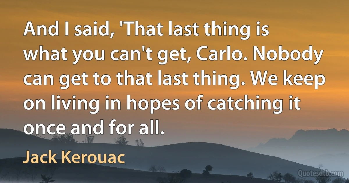 And I said, 'That last thing is what you can't get, Carlo. Nobody can get to that last thing. We keep on living in hopes of catching it once and for all. (Jack Kerouac)