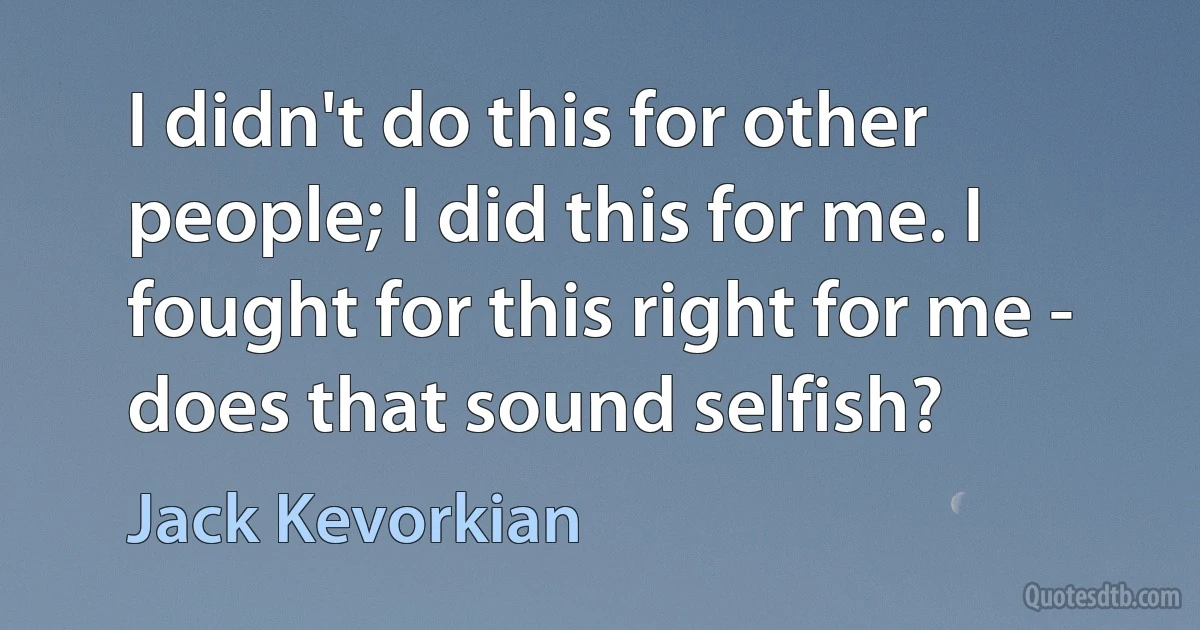 I didn't do this for other people; I did this for me. I fought for this right for me - does that sound selfish? (Jack Kevorkian)