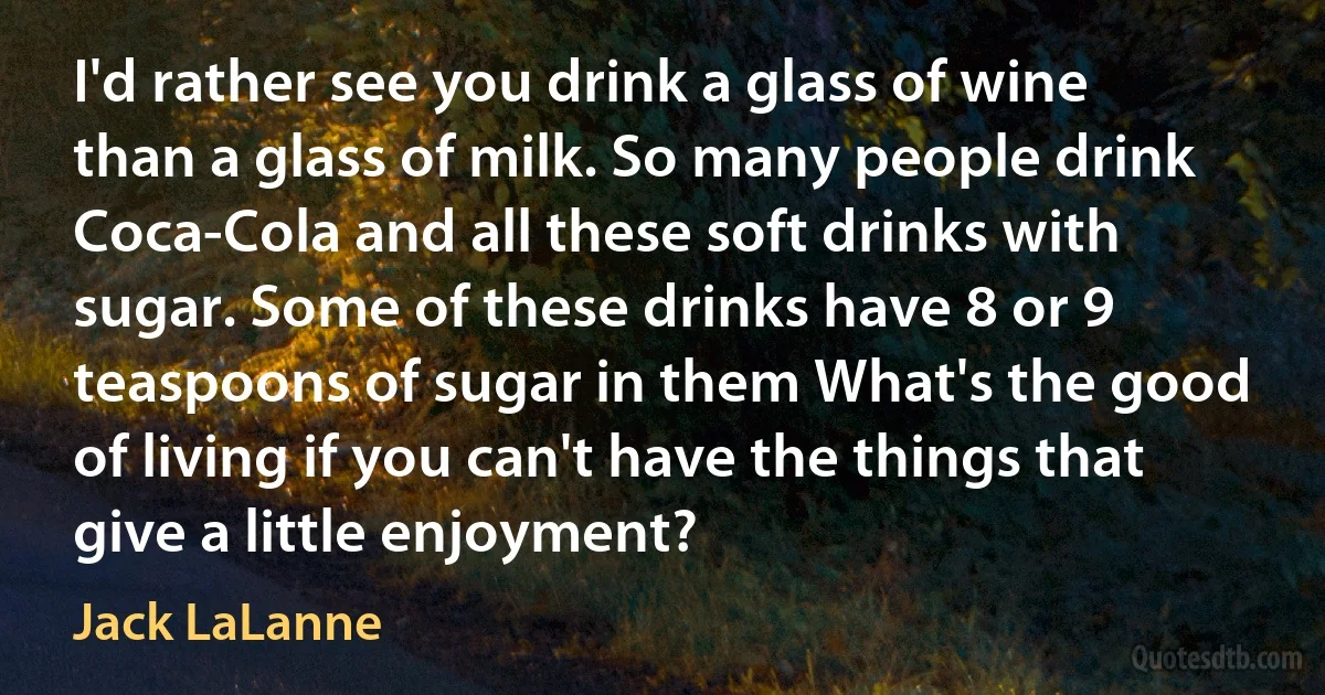 I'd rather see you drink a glass of wine than a glass of milk. So many people drink Coca-Cola and all these soft drinks with sugar. Some of these drinks have 8 or 9 teaspoons of sugar in them What's the good of living if you can't have the things that give a little enjoyment? (Jack LaLanne)