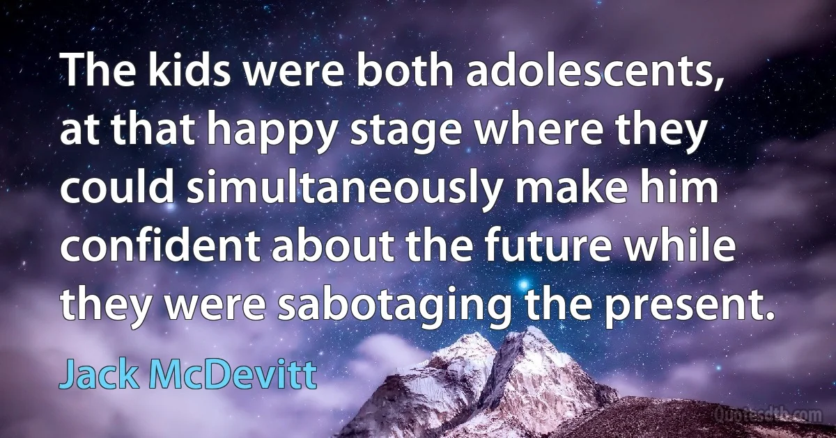 The kids were both adolescents, at that happy stage where they could simultaneously make him confident about the future while they were sabotaging the present. (Jack McDevitt)