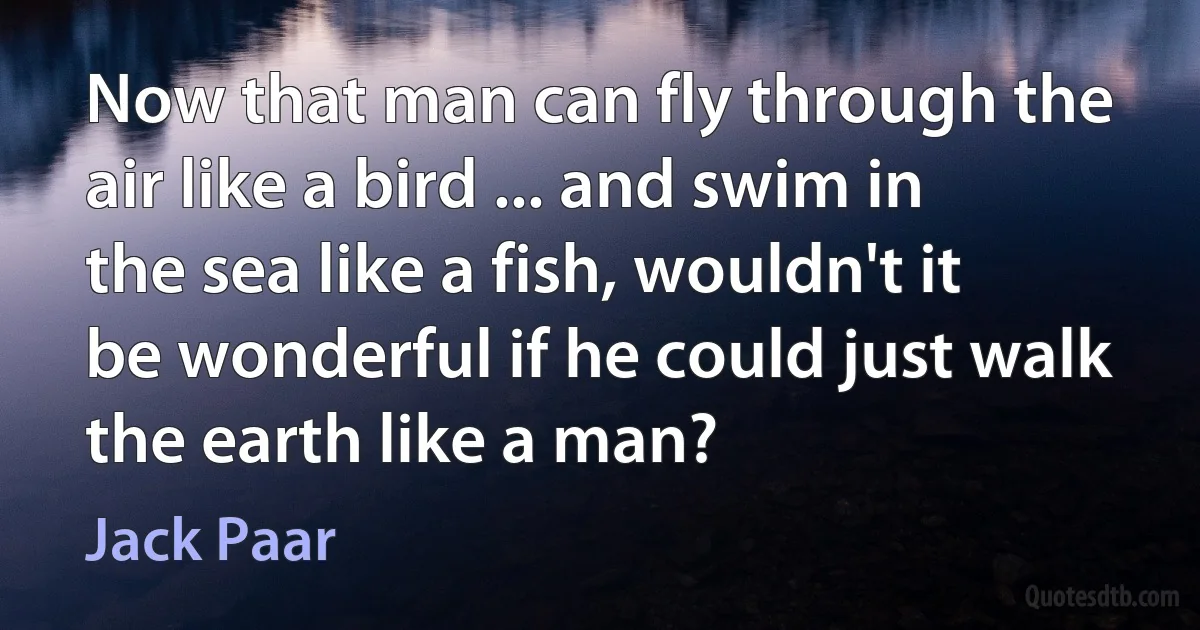 Now that man can fly through the air like a bird ... and swim in the sea like a fish, wouldn't it be wonderful if he could just walk the earth like a man? (Jack Paar)