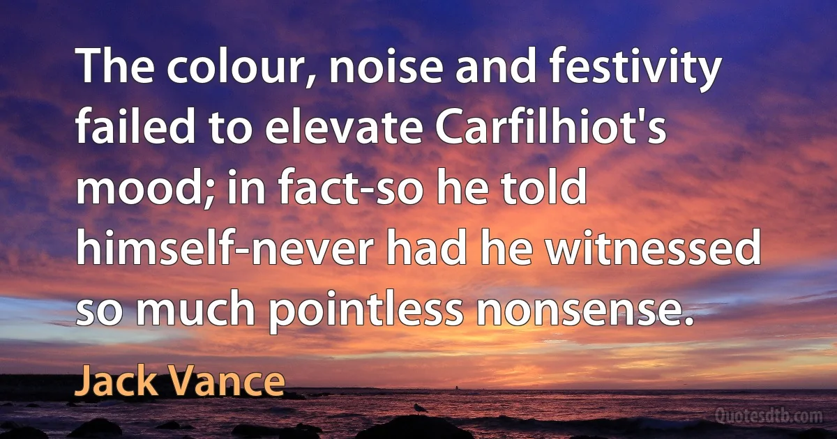 The colour, noise and festivity failed to elevate Carfilhiot's mood; in fact-so he told himself-never had he witnessed so much pointless nonsense. (Jack Vance)