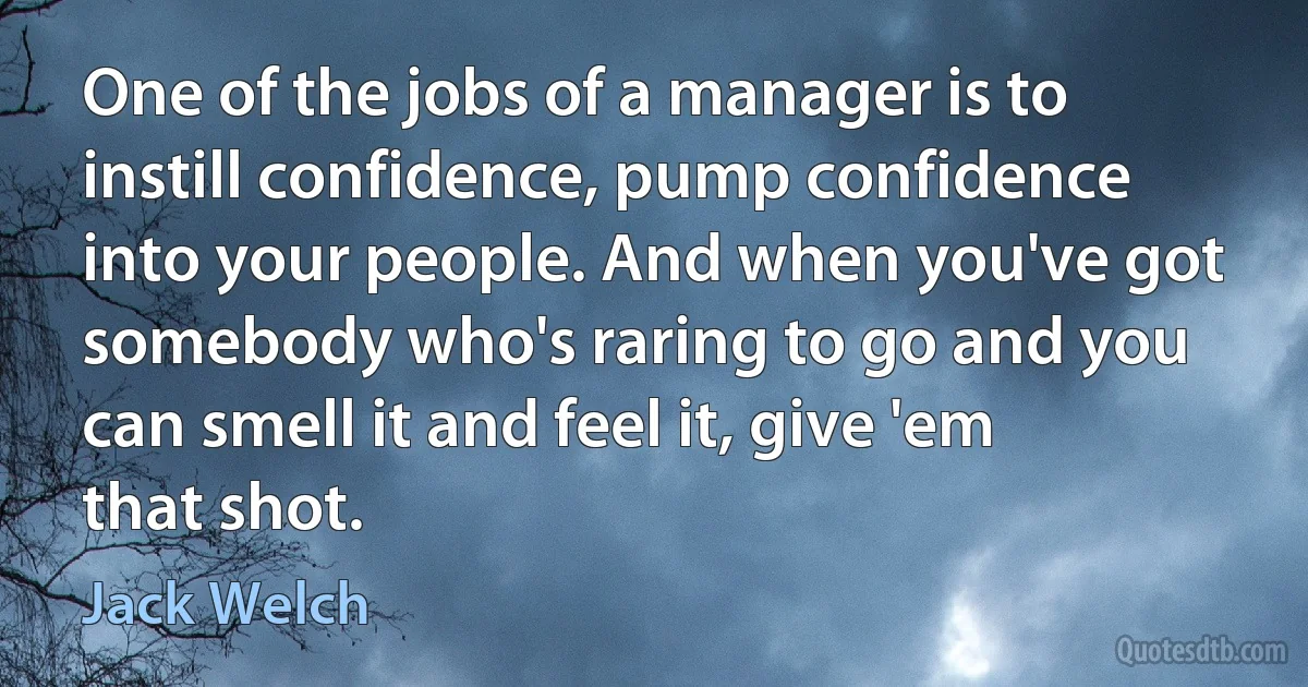 One of the jobs of a manager is to instill confidence, pump confidence into your people. And when you've got somebody who's raring to go and you can smell it and feel it, give 'em that shot. (Jack Welch)