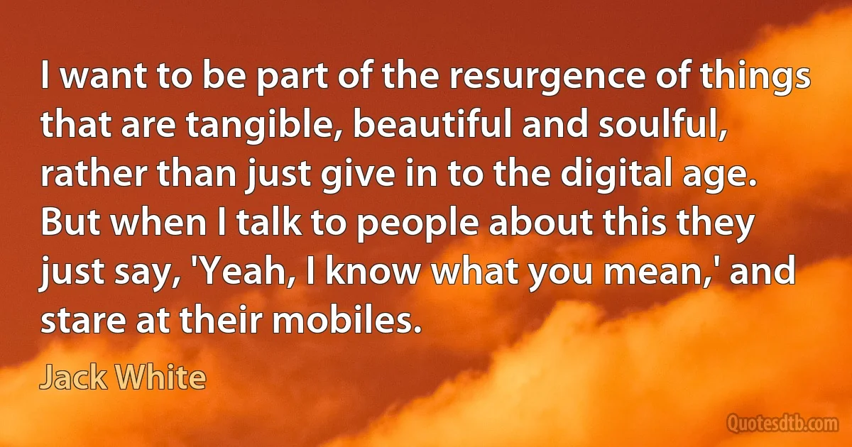 I want to be part of the resurgence of things that are tangible, beautiful and soulful, rather than just give in to the digital age. But when I talk to people about this they just say, 'Yeah, I know what you mean,' and stare at their mobiles. (Jack White)