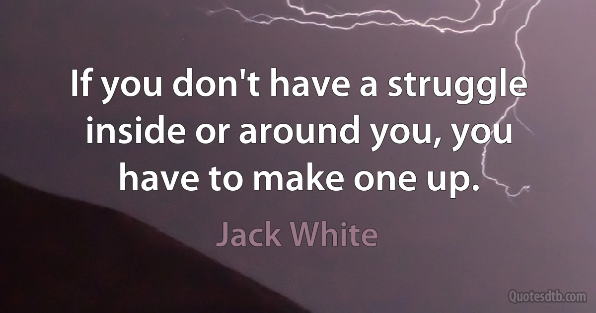 If you don't have a struggle inside or around you, you have to make one up. (Jack White)