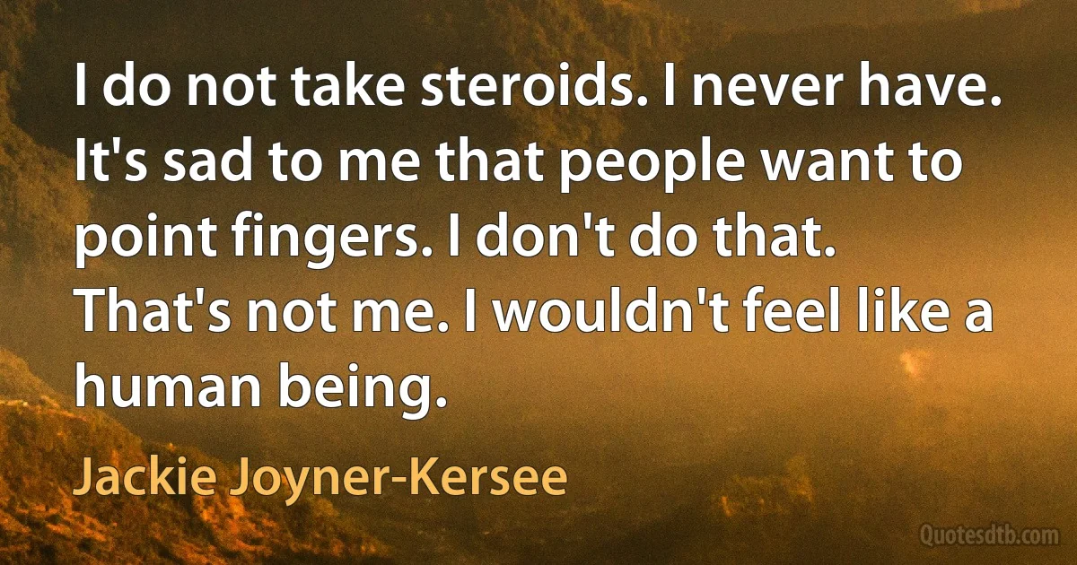 I do not take steroids. I never have. It's sad to me that people want to point fingers. I don't do that. That's not me. I wouldn't feel like a human being. (Jackie Joyner-Kersee)