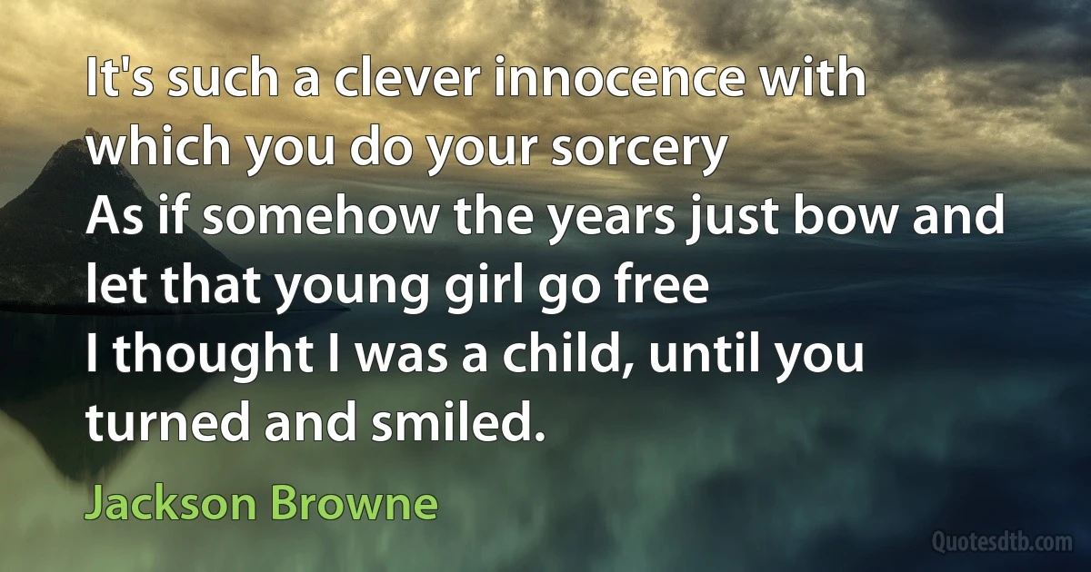 It's such a clever innocence with which you do your sorcery
As if somehow the years just bow and let that young girl go free
I thought I was a child, until you turned and smiled. (Jackson Browne)