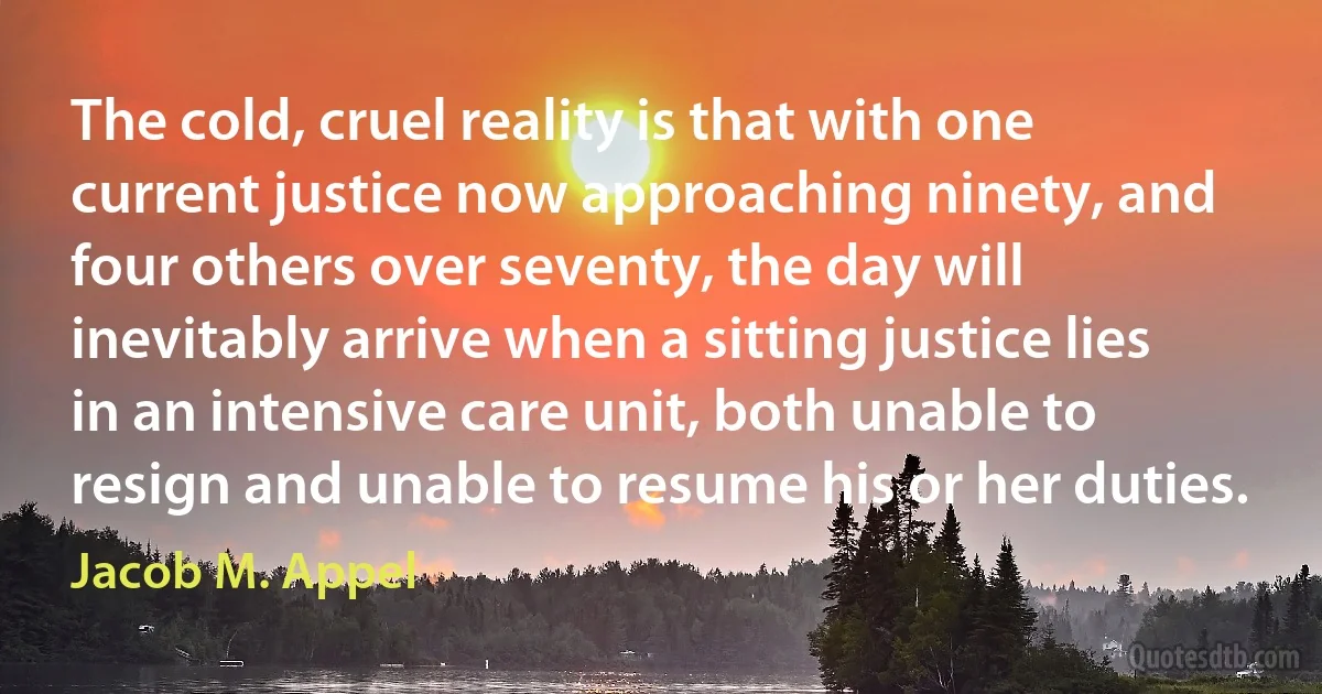 The cold, cruel reality is that with one current justice now approaching ninety, and four others over seventy, the day will inevitably arrive when a sitting justice lies in an intensive care unit, both unable to resign and unable to resume his or her duties. (Jacob M. Appel)