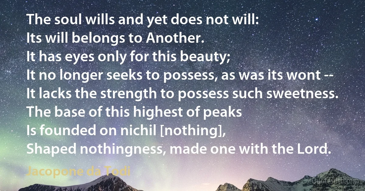 The soul wills and yet does not will:
Its will belongs to Another.
It has eyes only for this beauty;
It no longer seeks to possess, as was its wont --
It lacks the strength to possess such sweetness.
The base of this highest of peaks
Is founded on nichil [nothing],
Shaped nothingness, made one with the Lord. (Jacopone da Todi)