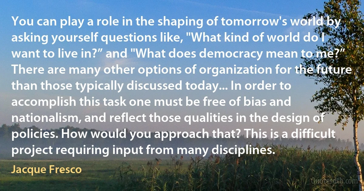 You can play a role in the shaping of tomorrow's world by asking yourself questions like, "What kind of world do I want to live in?” and "What does democracy mean to me?” There are many other options of organization for the future than those typically discussed today... In order to accomplish this task one must be free of bias and nationalism, and reflect those qualities in the design of policies. How would you approach that? This is a difficult project requiring input from many disciplines. (Jacque Fresco)