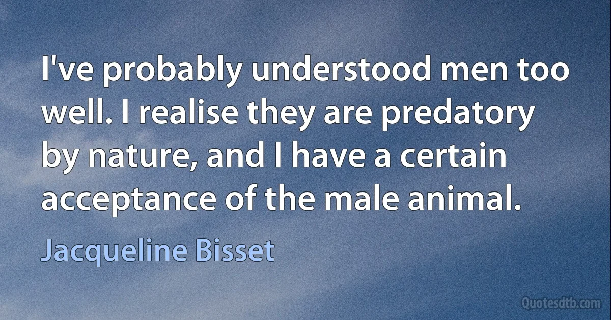 I've probably understood men too well. I realise they are predatory by nature, and I have a certain acceptance of the male animal. (Jacqueline Bisset)