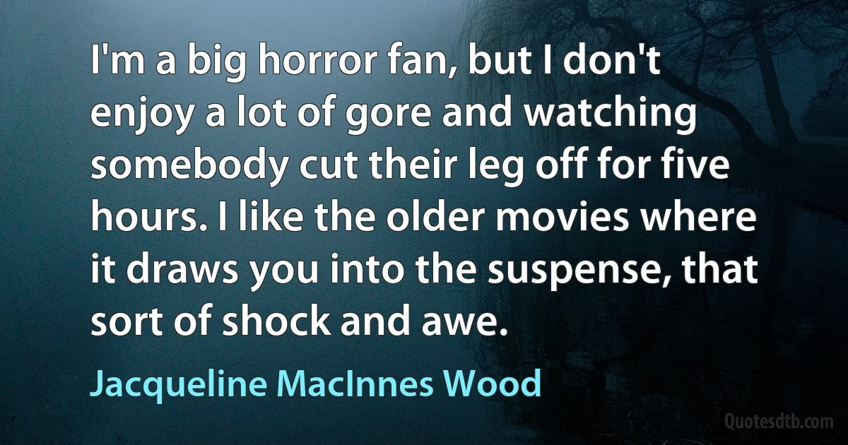 I'm a big horror fan, but I don't enjoy a lot of gore and watching somebody cut their leg off for five hours. I like the older movies where it draws you into the suspense, that sort of shock and awe. (Jacqueline MacInnes Wood)