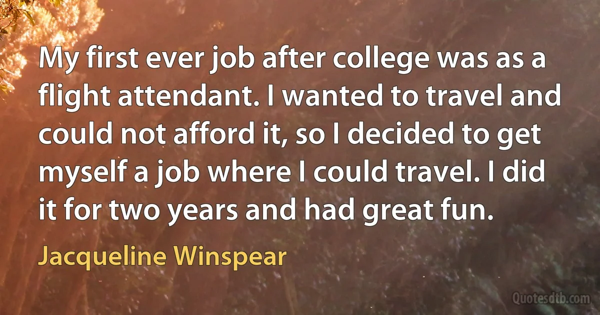 My first ever job after college was as a flight attendant. I wanted to travel and could not afford it, so I decided to get myself a job where I could travel. I did it for two years and had great fun. (Jacqueline Winspear)