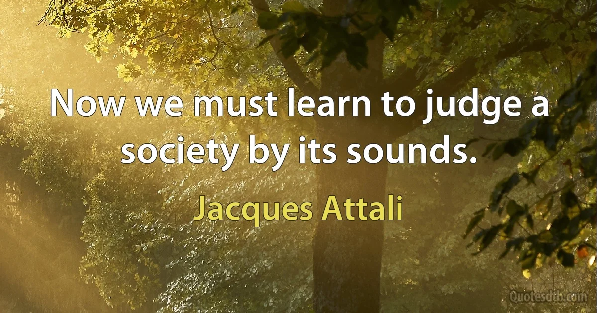 Now we must learn to judge a society by its sounds. (Jacques Attali)