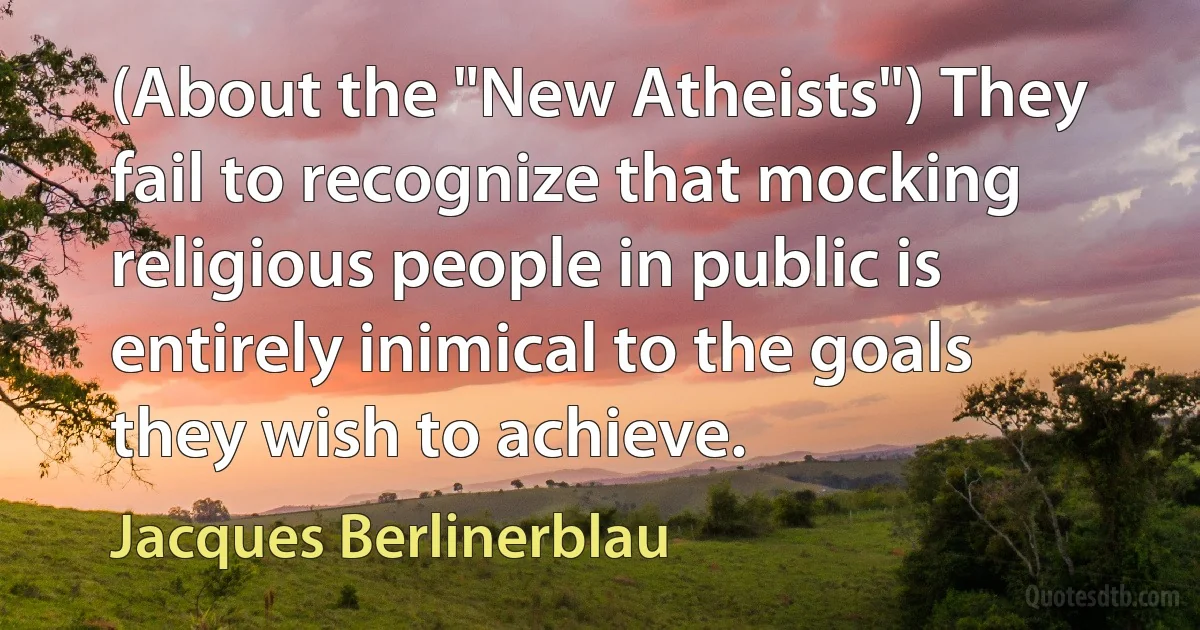 (About the "New Atheists") They fail to recognize that mocking religious people in public is entirely inimical to the goals they wish to achieve. (Jacques Berlinerblau)