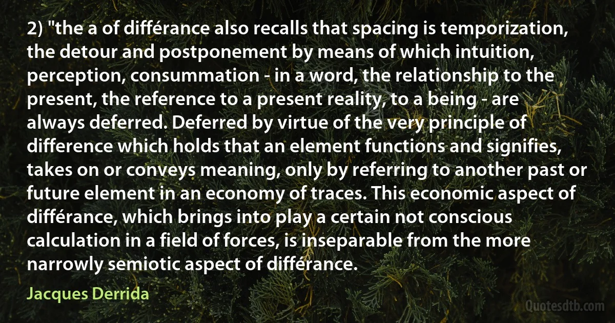 2) "the a of différance also recalls that spacing is temporization, the detour and postponement by means of which intuition, perception, consummation - in a word, the relationship to the present, the reference to a present reality, to a being - are always deferred. Deferred by virtue of the very principle of difference which holds that an element functions and signifies, takes on or conveys meaning, only by referring to another past or future element in an economy of traces. This economic aspect of différance, which brings into play a certain not conscious calculation in a field of forces, is inseparable from the more narrowly semiotic aspect of différance. (Jacques Derrida)