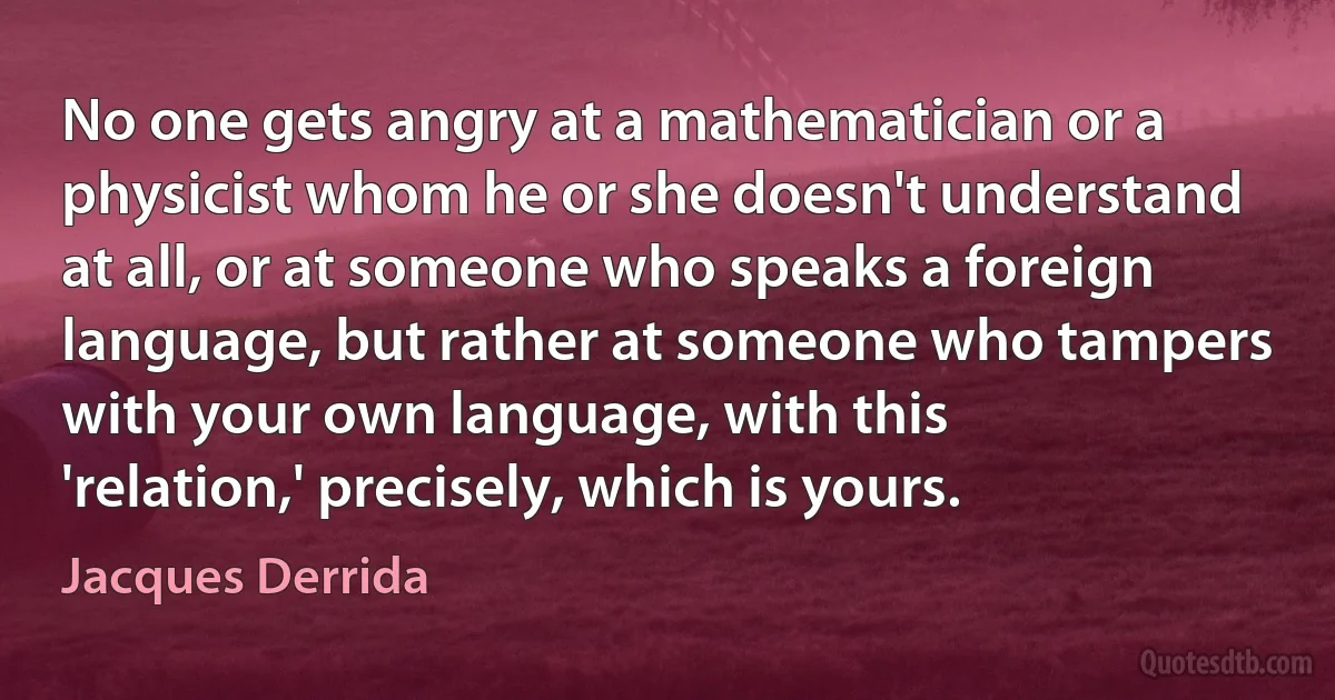 No one gets angry at a mathematician or a physicist whom he or she doesn't understand at all, or at someone who speaks a foreign language, but rather at someone who tampers with your own language, with this 'relation,' precisely, which is yours. (Jacques Derrida)