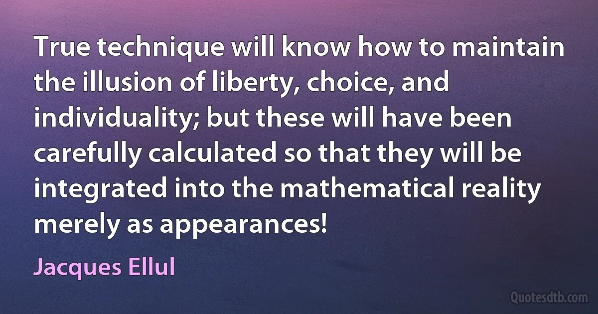 True technique will know how to maintain the illusion of liberty, choice, and individuality; but these will have been carefully calculated so that they will be integrated into the mathematical reality merely as appearances! (Jacques Ellul)