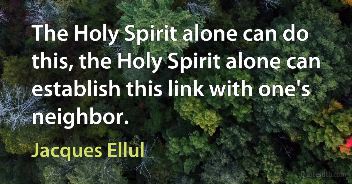 The Holy Spirit alone can do this, the Holy Spirit alone can establish this link with one's neighbor. (Jacques Ellul)