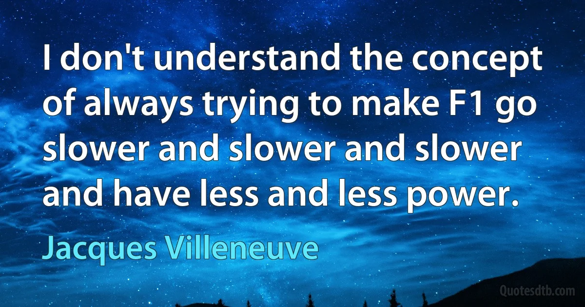 I don't understand the concept of always trying to make F1 go slower and slower and slower and have less and less power. (Jacques Villeneuve)