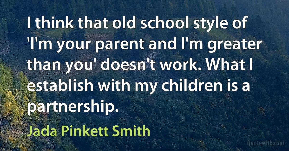 I think that old school style of 'I'm your parent and I'm greater than you' doesn't work. What I establish with my children is a partnership. (Jada Pinkett Smith)