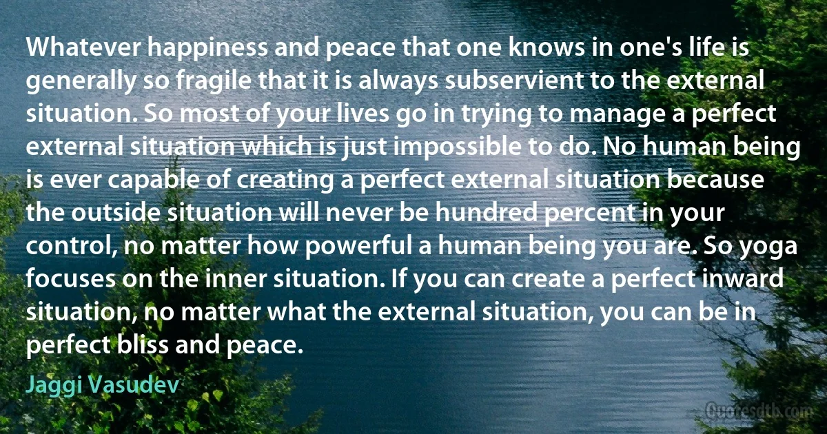 Whatever happiness and peace that one knows in one's life is generally so fragile that it is always subservient to the external situation. So most of your lives go in trying to manage a perfect external situation which is just impossible to do. No human being is ever capable of creating a perfect external situation because the outside situation will never be hundred percent in your control, no matter how powerful a human being you are. So yoga focuses on the inner situation. If you can create a perfect inward situation, no matter what the external situation, you can be in perfect bliss and peace. (Jaggi Vasudev)