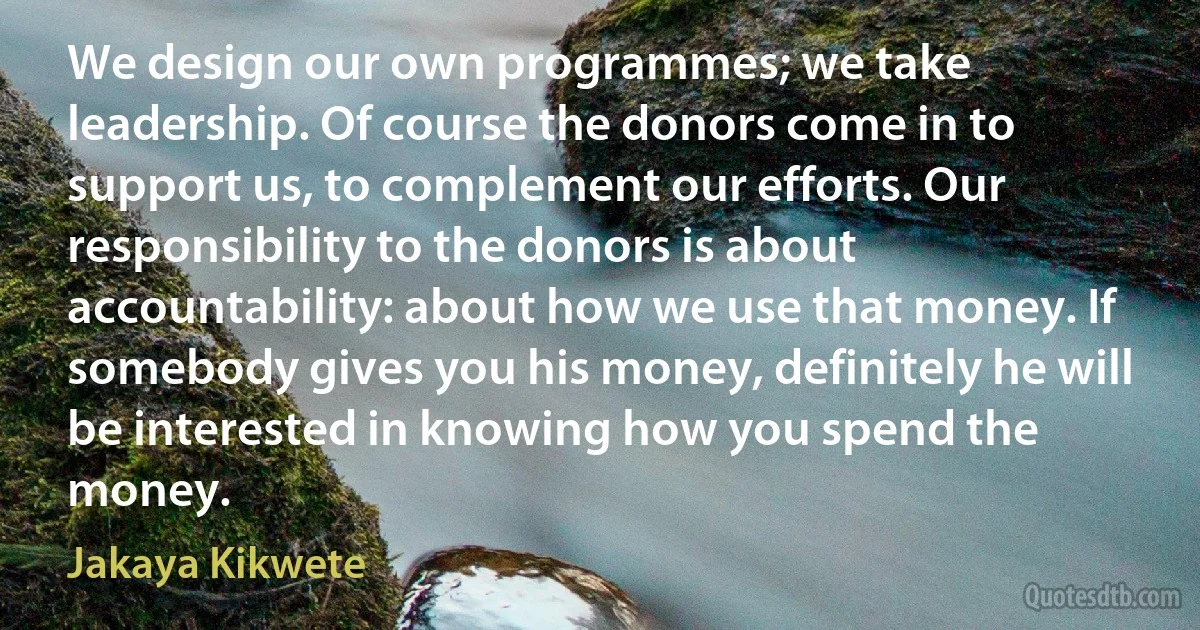 We design our own programmes; we take leadership. Of course the donors come in to support us, to complement our efforts. Our responsibility to the donors is about accountability: about how we use that money. If somebody gives you his money, definitely he will be interested in knowing how you spend the money. (Jakaya Kikwete)