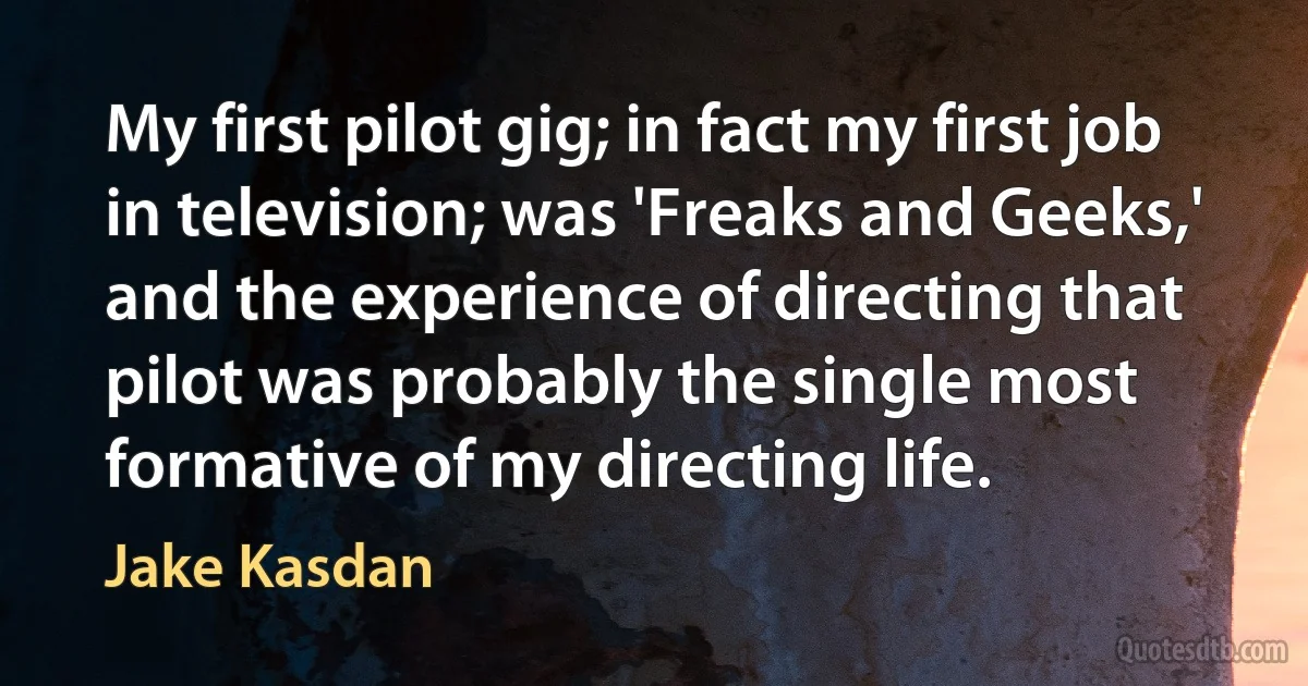 My first pilot gig; in fact my first job in television; was 'Freaks and Geeks,' and the experience of directing that pilot was probably the single most formative of my directing life. (Jake Kasdan)