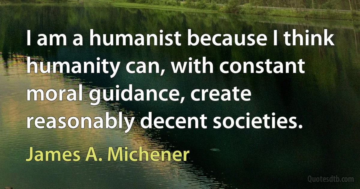 I am a humanist because I think humanity can, with constant moral guidance, create reasonably decent societies. (James A. Michener)