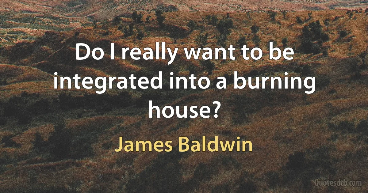 Do I really want to be integrated into a burning house? (James Baldwin)