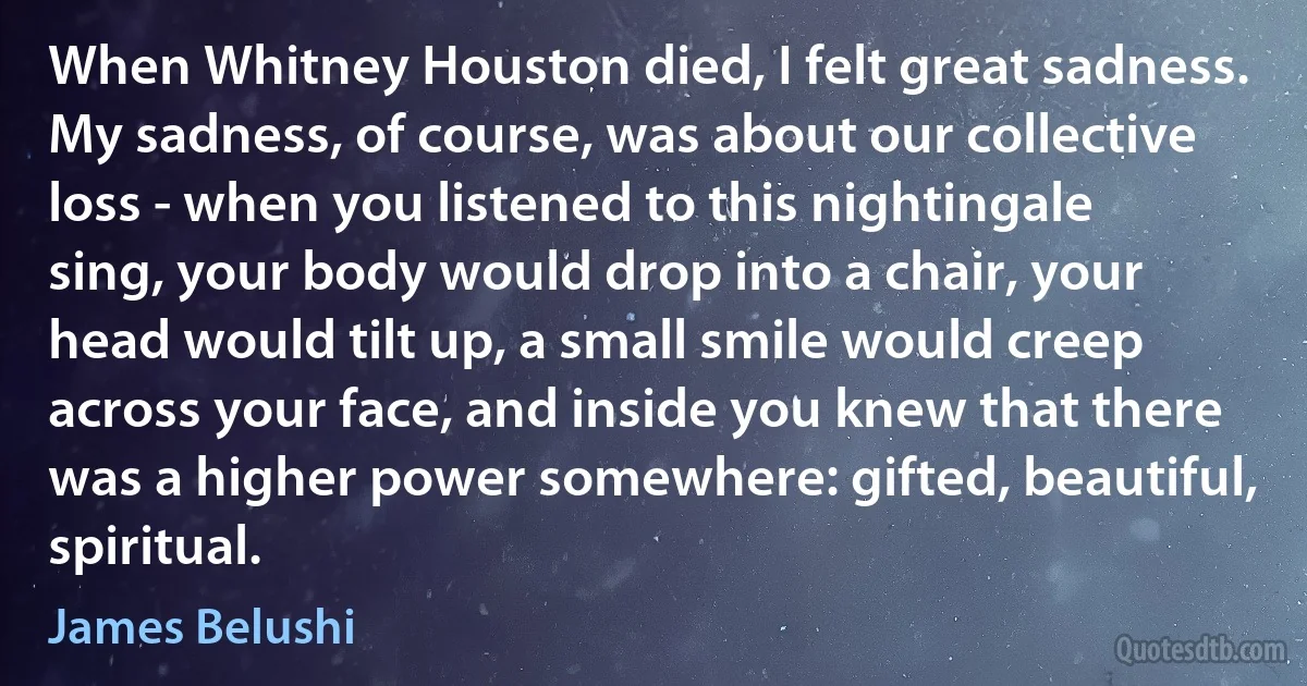 When Whitney Houston died, I felt great sadness. My sadness, of course, was about our collective loss - when you listened to this nightingale sing, your body would drop into a chair, your head would tilt up, a small smile would creep across your face, and inside you knew that there was a higher power somewhere: gifted, beautiful, spiritual. (James Belushi)