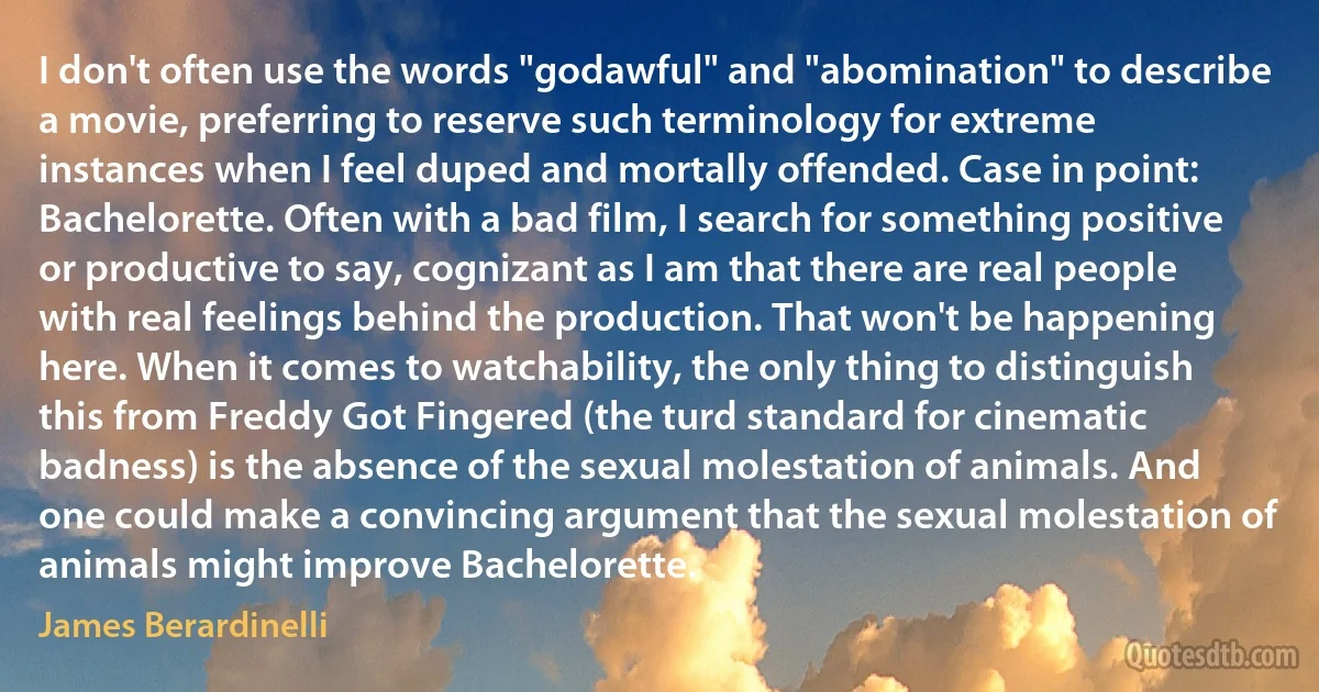 I don't often use the words "godawful" and "abomination" to describe a movie, preferring to reserve such terminology for extreme instances when I feel duped and mortally offended. Case in point: Bachelorette. Often with a bad film, I search for something positive or productive to say, cognizant as I am that there are real people with real feelings behind the production. That won't be happening here. When it comes to watchability, the only thing to distinguish this from Freddy Got Fingered (the turd standard for cinematic badness) is the absence of the sexual molestation of animals. And one could make a convincing argument that the sexual molestation of animals might improve Bachelorette. (James Berardinelli)