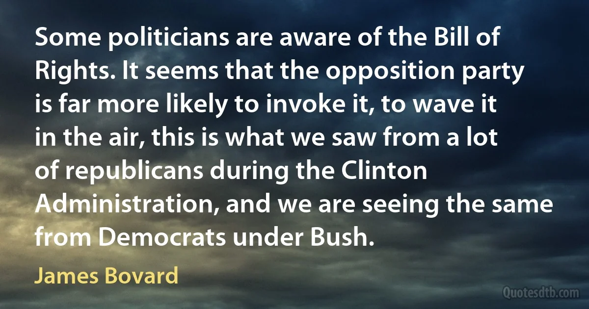 Some politicians are aware of the Bill of Rights. It seems that the opposition party is far more likely to invoke it, to wave it in the air, this is what we saw from a lot of republicans during the Clinton Administration, and we are seeing the same from Democrats under Bush. (James Bovard)